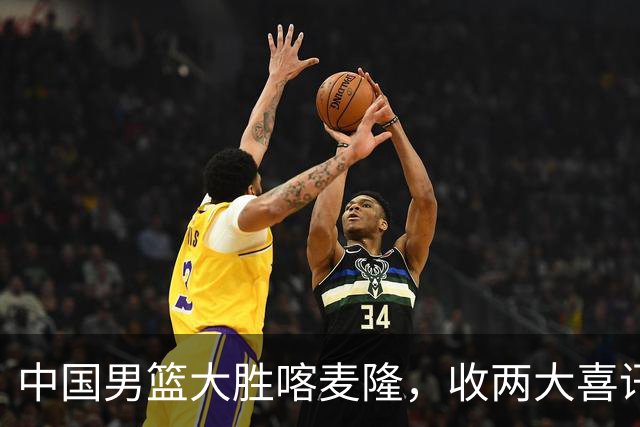 中国男篮大胜喀麦隆，收两大喜讯，郭士强运气太好，高诗岩被弃用