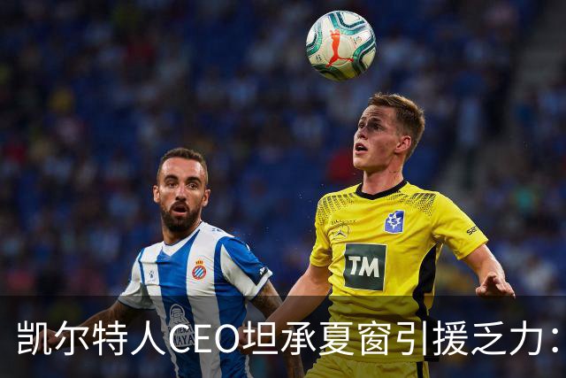 凯尔特人CEO坦承夏窗引援乏力：难敌英冠球队，经纪人难打交道