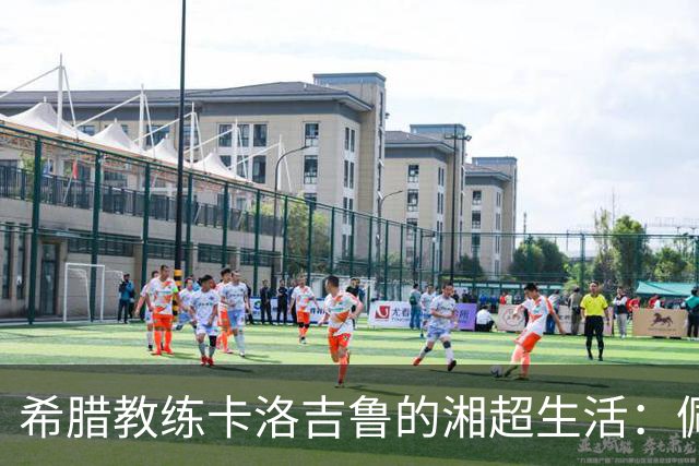 希腊教练卡洛吉鲁的湘超生活：佩服湖南人吃辣的习惯，新赛季要带张家界冲八强