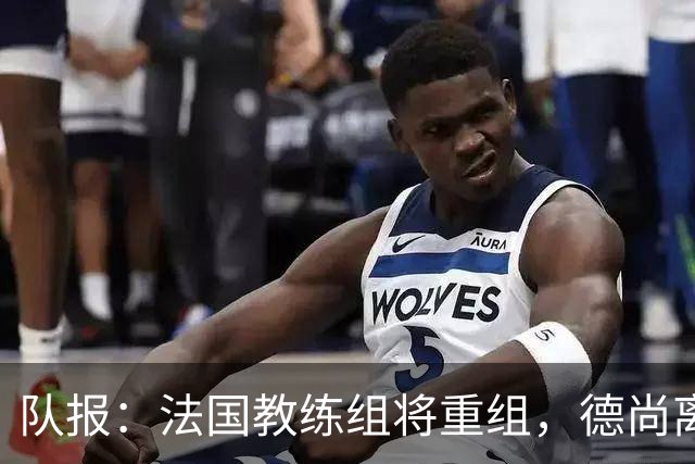 队报：法国教练组将重组，德尚离开后仅门将教练和新闻官留任